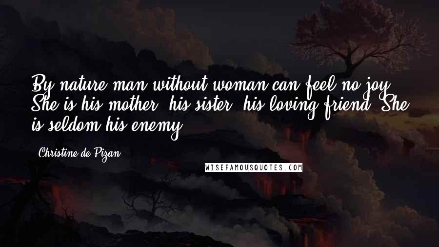 Christine De Pizan Quotes: By nature man without woman can feel no joy. She is his mother, his sister, his loving friend. She is seldom his enemy.