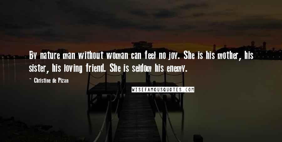 Christine De Pizan Quotes: By nature man without woman can feel no joy. She is his mother, his sister, his loving friend. She is seldom his enemy.