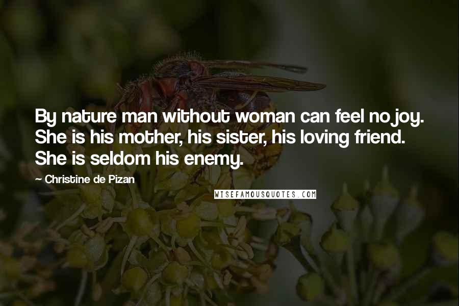 Christine De Pizan Quotes: By nature man without woman can feel no joy. She is his mother, his sister, his loving friend. She is seldom his enemy.