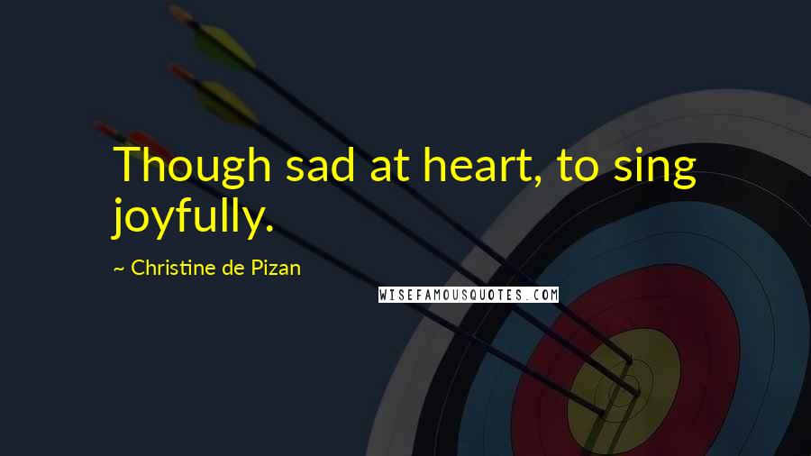 Christine De Pizan Quotes: Though sad at heart, to sing joyfully.