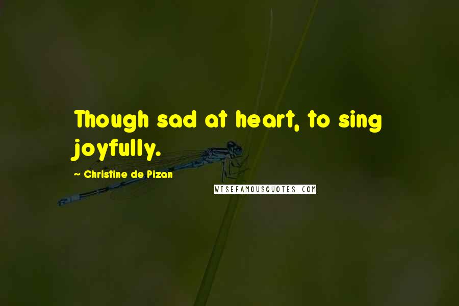 Christine De Pizan Quotes: Though sad at heart, to sing joyfully.