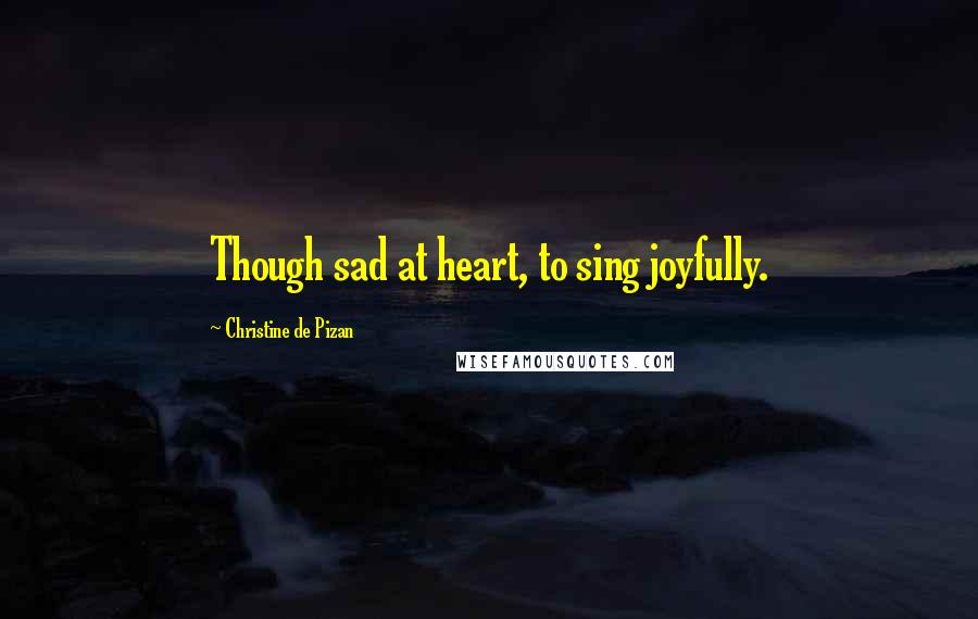Christine De Pizan Quotes: Though sad at heart, to sing joyfully.