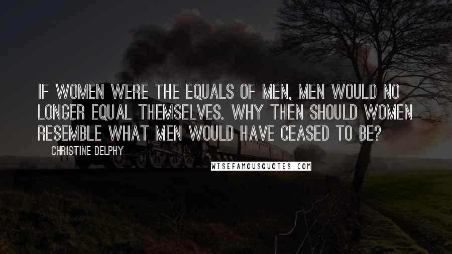 Christine Delphy Quotes: If women were the equals of men, men would no longer equal themselves. Why then should women resemble what men would have ceased to be?