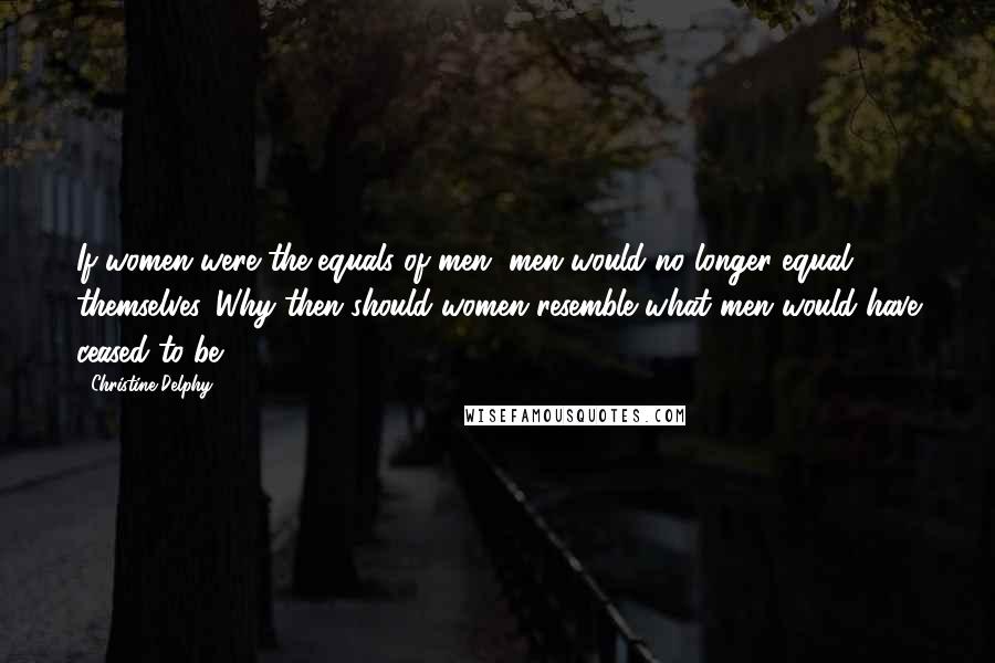 Christine Delphy Quotes: If women were the equals of men, men would no longer equal themselves. Why then should women resemble what men would have ceased to be?