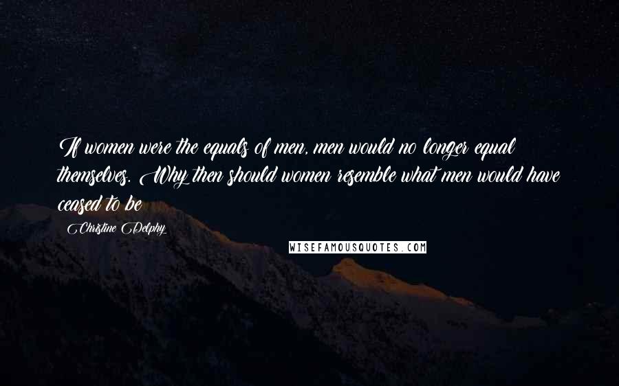Christine Delphy Quotes: If women were the equals of men, men would no longer equal themselves. Why then should women resemble what men would have ceased to be?