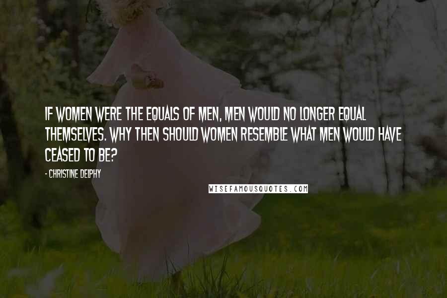 Christine Delphy Quotes: If women were the equals of men, men would no longer equal themselves. Why then should women resemble what men would have ceased to be?