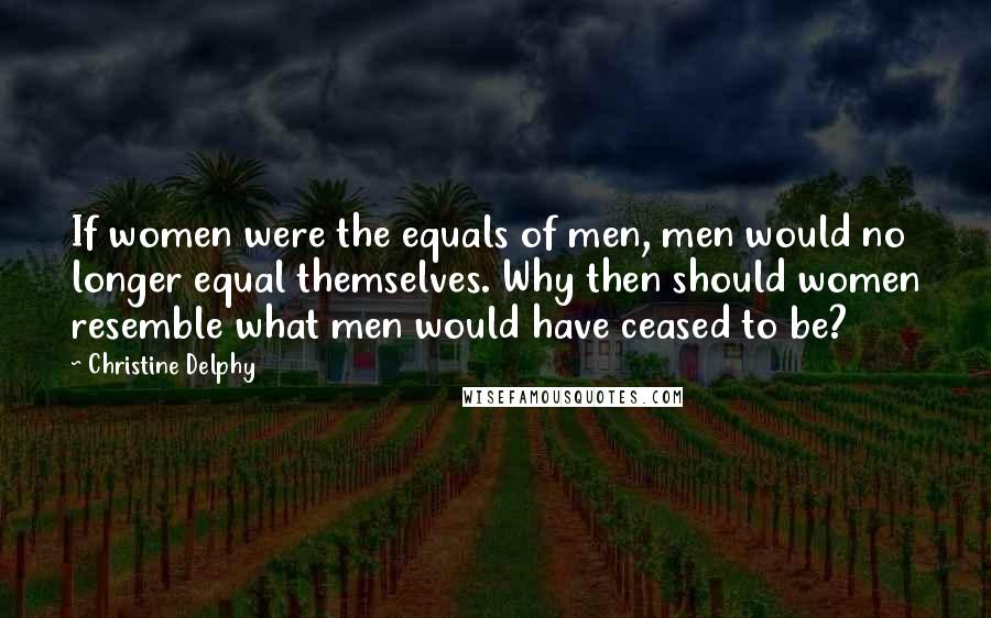 Christine Delphy Quotes: If women were the equals of men, men would no longer equal themselves. Why then should women resemble what men would have ceased to be?