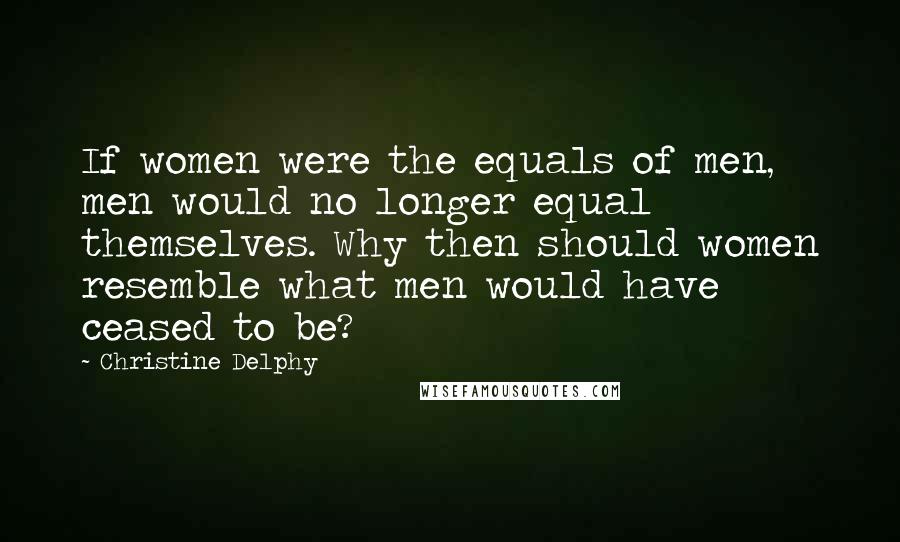 Christine Delphy Quotes: If women were the equals of men, men would no longer equal themselves. Why then should women resemble what men would have ceased to be?