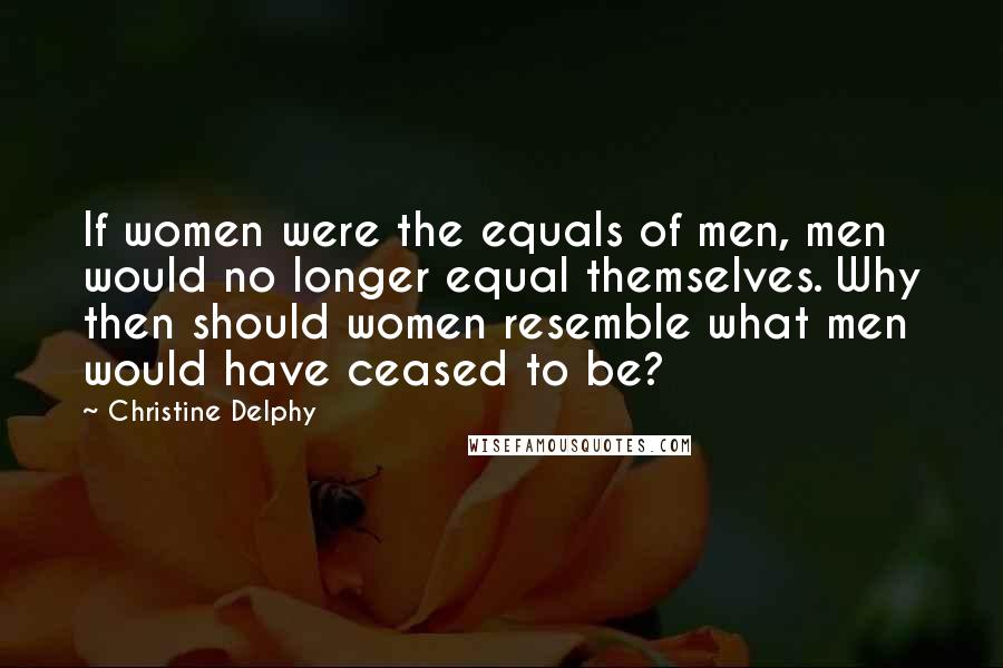 Christine Delphy Quotes: If women were the equals of men, men would no longer equal themselves. Why then should women resemble what men would have ceased to be?