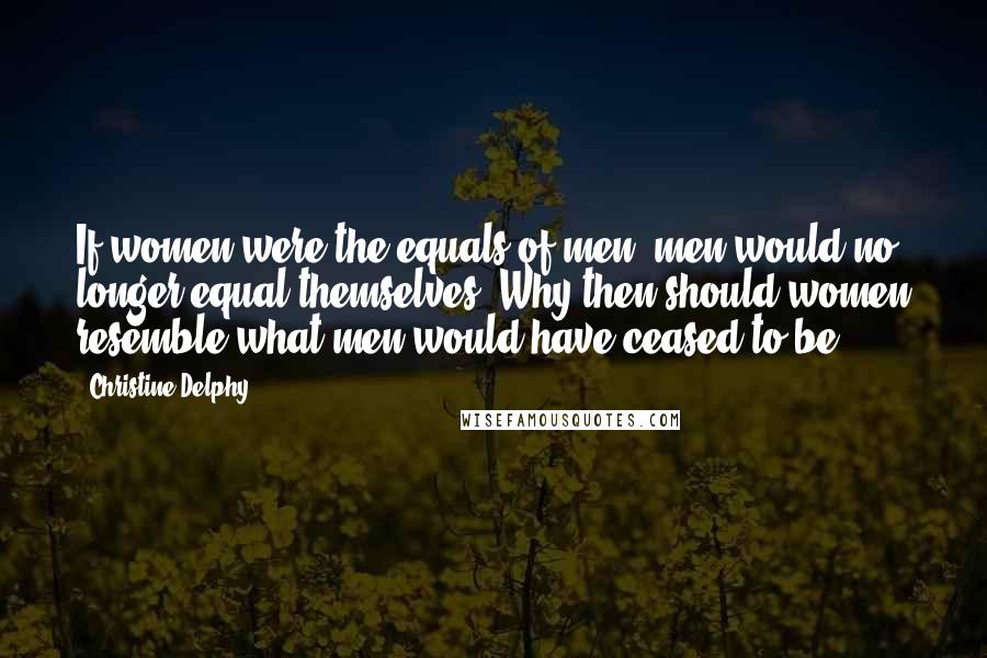 Christine Delphy Quotes: If women were the equals of men, men would no longer equal themselves. Why then should women resemble what men would have ceased to be?