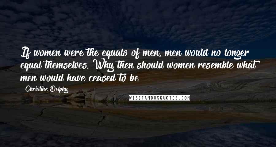 Christine Delphy Quotes: If women were the equals of men, men would no longer equal themselves. Why then should women resemble what men would have ceased to be?