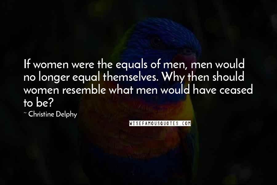Christine Delphy Quotes: If women were the equals of men, men would no longer equal themselves. Why then should women resemble what men would have ceased to be?