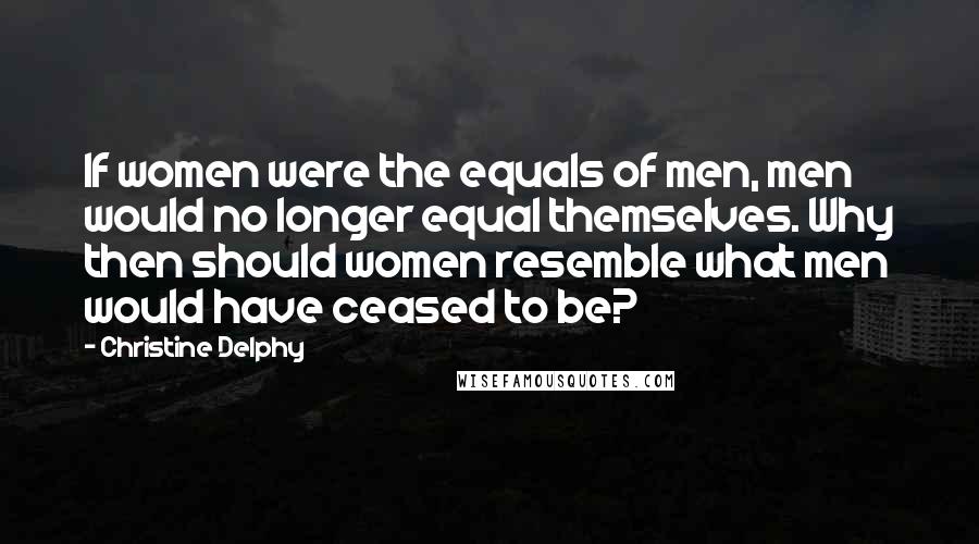 Christine Delphy Quotes: If women were the equals of men, men would no longer equal themselves. Why then should women resemble what men would have ceased to be?