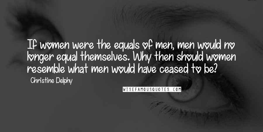 Christine Delphy Quotes: If women were the equals of men, men would no longer equal themselves. Why then should women resemble what men would have ceased to be?