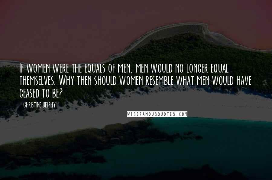 Christine Delphy Quotes: If women were the equals of men, men would no longer equal themselves. Why then should women resemble what men would have ceased to be?