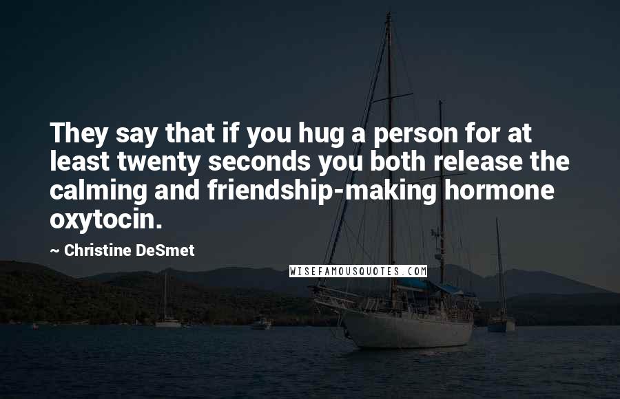 Christine DeSmet Quotes: They say that if you hug a person for at least twenty seconds you both release the calming and friendship-making hormone oxytocin.