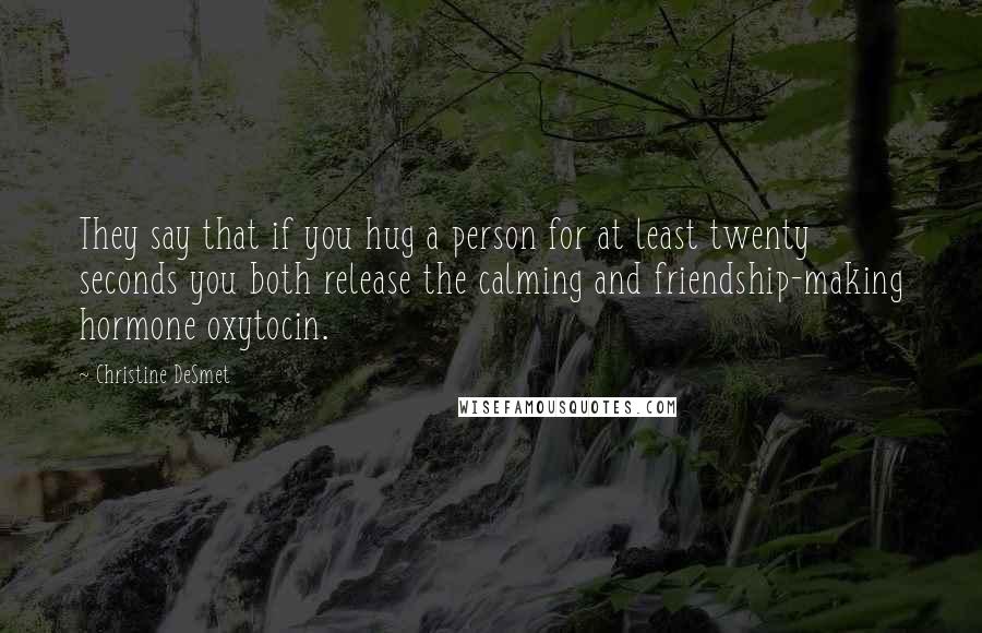 Christine DeSmet Quotes: They say that if you hug a person for at least twenty seconds you both release the calming and friendship-making hormone oxytocin.