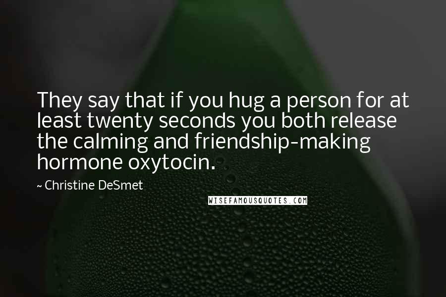 Christine DeSmet Quotes: They say that if you hug a person for at least twenty seconds you both release the calming and friendship-making hormone oxytocin.