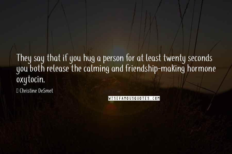 Christine DeSmet Quotes: They say that if you hug a person for at least twenty seconds you both release the calming and friendship-making hormone oxytocin.