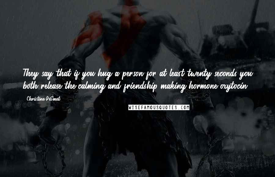 Christine DeSmet Quotes: They say that if you hug a person for at least twenty seconds you both release the calming and friendship-making hormone oxytocin.