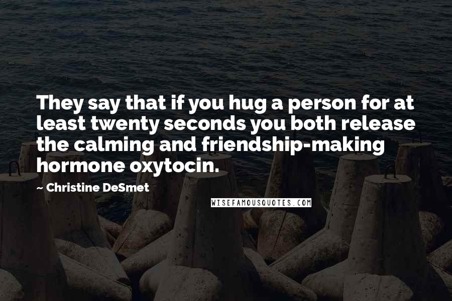 Christine DeSmet Quotes: They say that if you hug a person for at least twenty seconds you both release the calming and friendship-making hormone oxytocin.