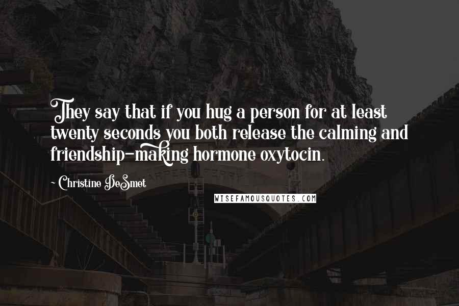 Christine DeSmet Quotes: They say that if you hug a person for at least twenty seconds you both release the calming and friendship-making hormone oxytocin.
