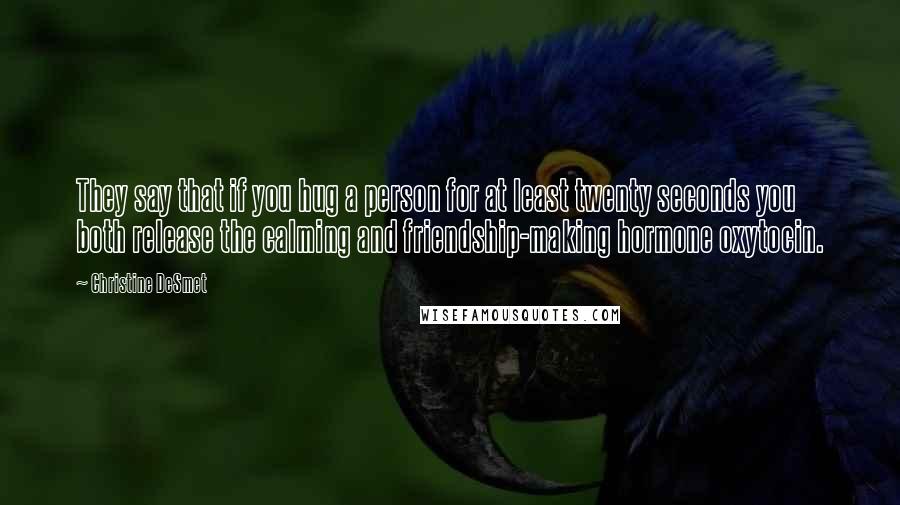 Christine DeSmet Quotes: They say that if you hug a person for at least twenty seconds you both release the calming and friendship-making hormone oxytocin.