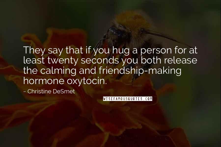 Christine DeSmet Quotes: They say that if you hug a person for at least twenty seconds you both release the calming and friendship-making hormone oxytocin.