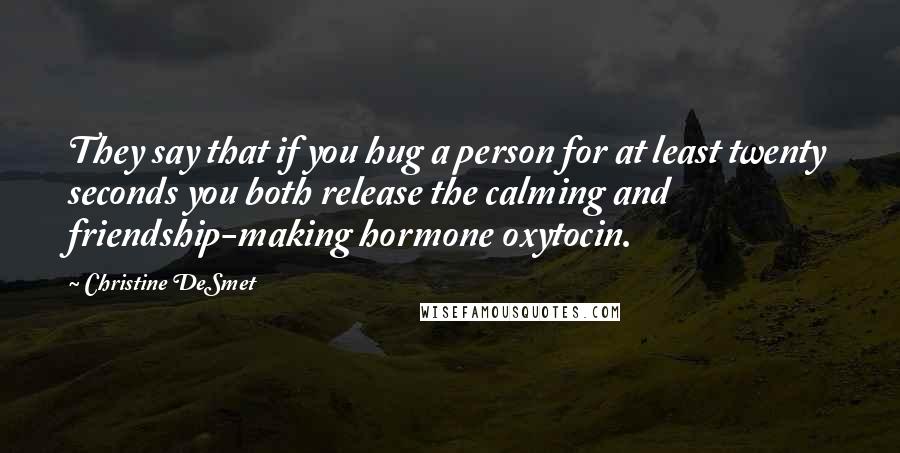 Christine DeSmet Quotes: They say that if you hug a person for at least twenty seconds you both release the calming and friendship-making hormone oxytocin.