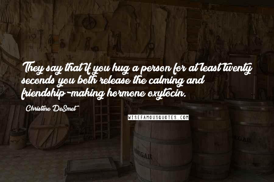 Christine DeSmet Quotes: They say that if you hug a person for at least twenty seconds you both release the calming and friendship-making hormone oxytocin.