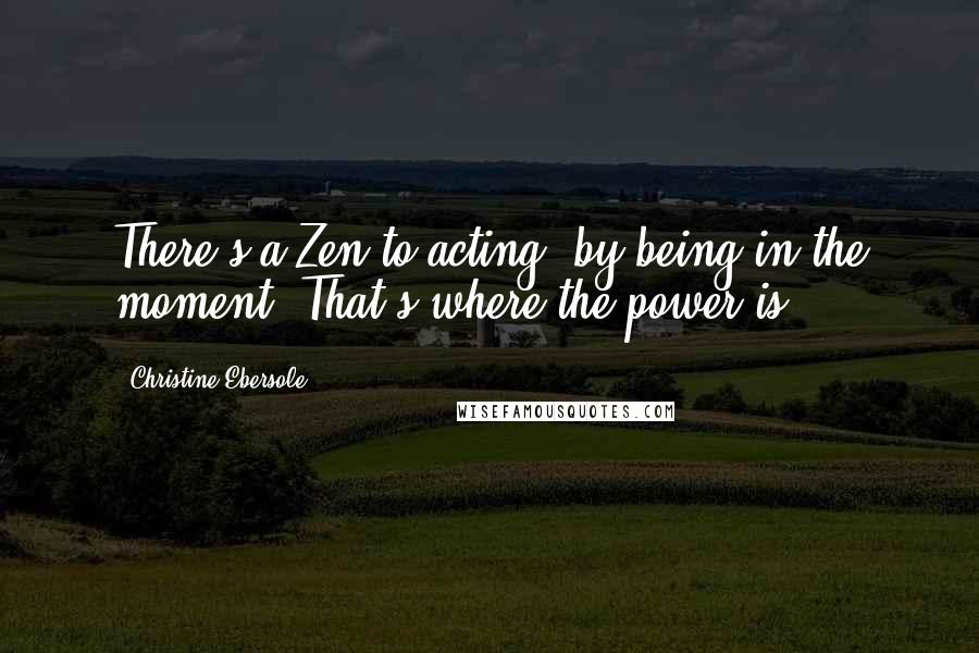 Christine Ebersole Quotes: There's a Zen to acting, by being in the moment. That's where the power is.