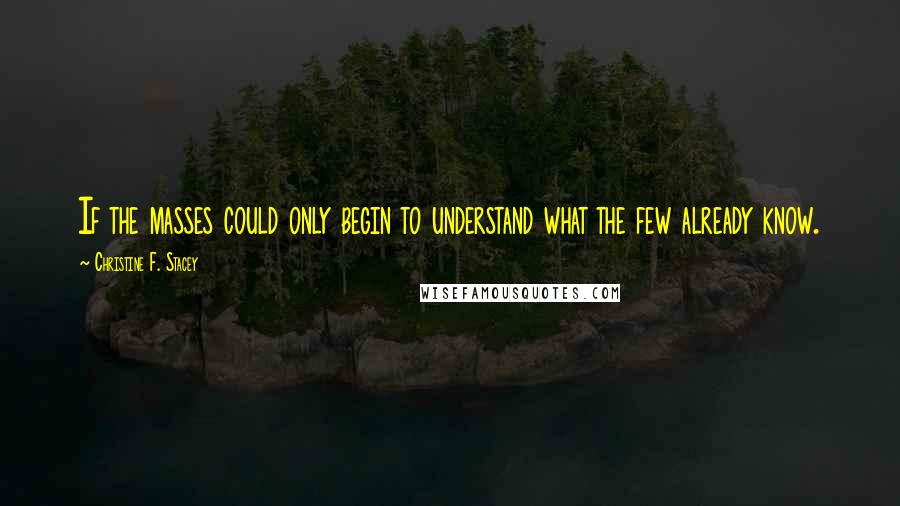 Christine F. Stacey Quotes: If the masses could only begin to understand what the few already know.