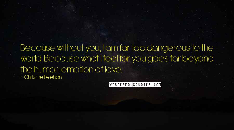 Christine Feehan Quotes: Because without you, I am far too dangerous to the world. Because what I feel for you goes far beyond the human emotion of love.