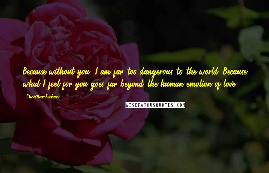 Christine Feehan Quotes: Because without you, I am far too dangerous to the world. Because what I feel for you goes far beyond the human emotion of love.