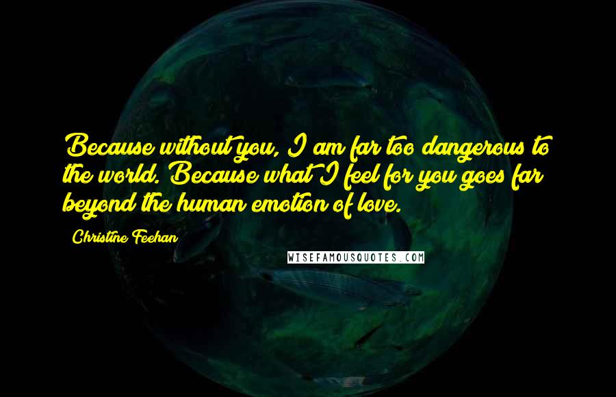 Christine Feehan Quotes: Because without you, I am far too dangerous to the world. Because what I feel for you goes far beyond the human emotion of love.