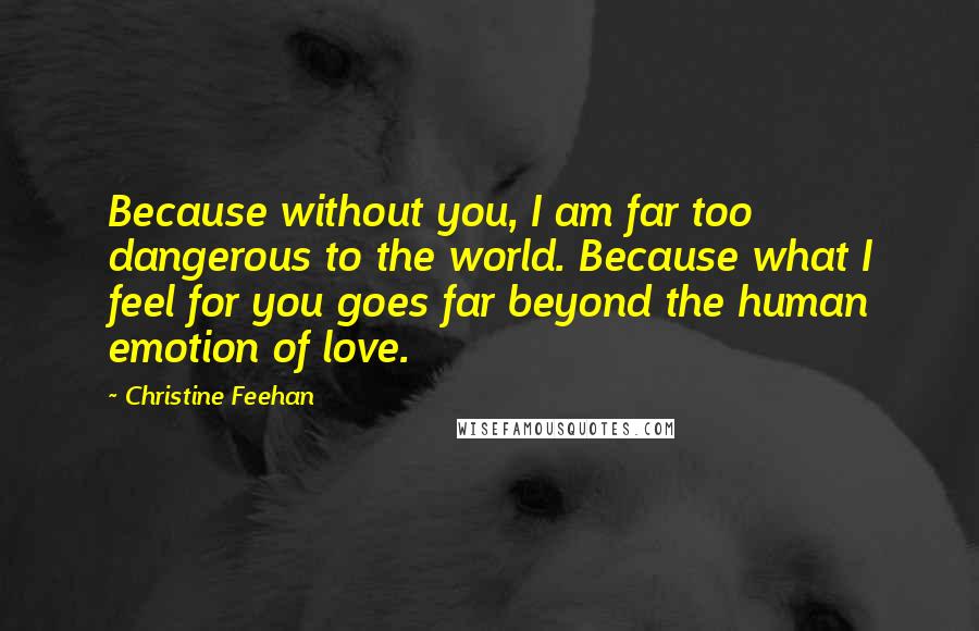 Christine Feehan Quotes: Because without you, I am far too dangerous to the world. Because what I feel for you goes far beyond the human emotion of love.