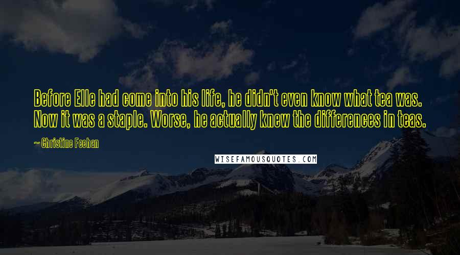 Christine Feehan Quotes: Before Elle had come into his life, he didn't even know what tea was. Now it was a staple. Worse, he actually knew the differences in teas.