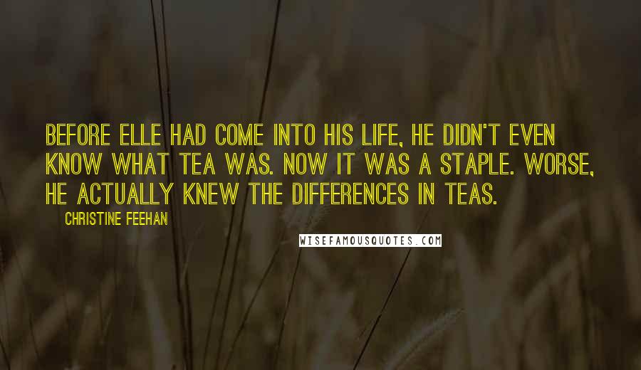 Christine Feehan Quotes: Before Elle had come into his life, he didn't even know what tea was. Now it was a staple. Worse, he actually knew the differences in teas.