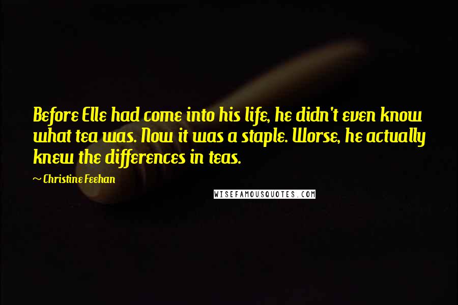 Christine Feehan Quotes: Before Elle had come into his life, he didn't even know what tea was. Now it was a staple. Worse, he actually knew the differences in teas.