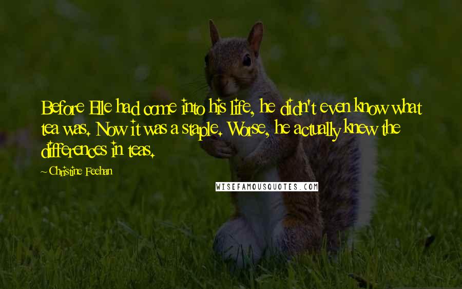 Christine Feehan Quotes: Before Elle had come into his life, he didn't even know what tea was. Now it was a staple. Worse, he actually knew the differences in teas.