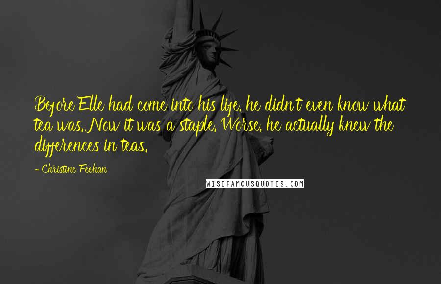 Christine Feehan Quotes: Before Elle had come into his life, he didn't even know what tea was. Now it was a staple. Worse, he actually knew the differences in teas.