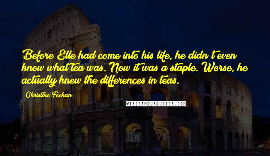 Christine Feehan Quotes: Before Elle had come into his life, he didn't even know what tea was. Now it was a staple. Worse, he actually knew the differences in teas.