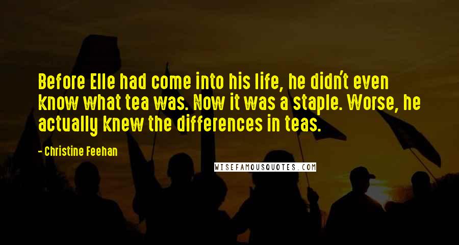 Christine Feehan Quotes: Before Elle had come into his life, he didn't even know what tea was. Now it was a staple. Worse, he actually knew the differences in teas.