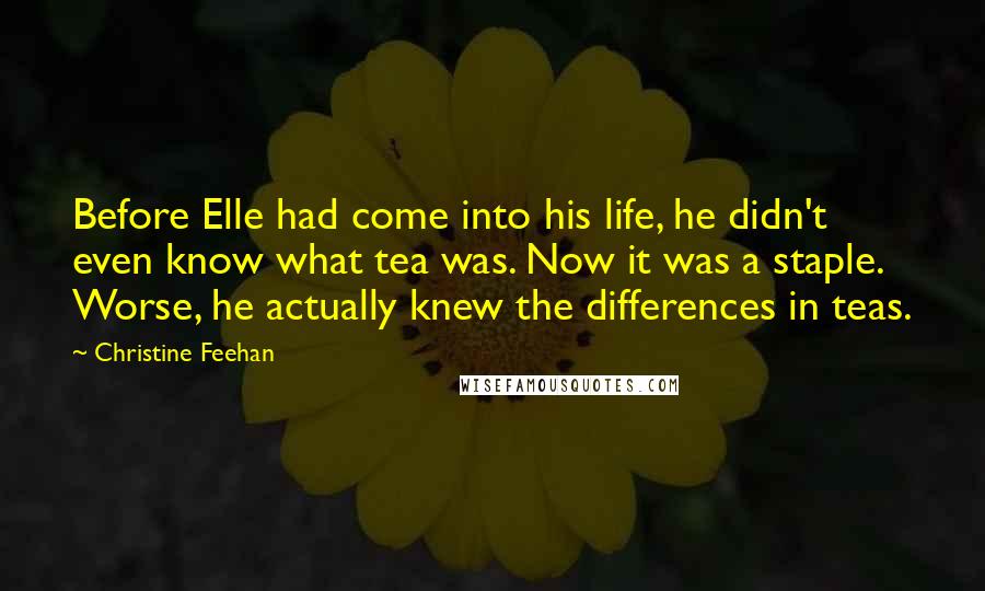 Christine Feehan Quotes: Before Elle had come into his life, he didn't even know what tea was. Now it was a staple. Worse, he actually knew the differences in teas.