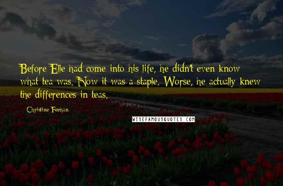 Christine Feehan Quotes: Before Elle had come into his life, he didn't even know what tea was. Now it was a staple. Worse, he actually knew the differences in teas.