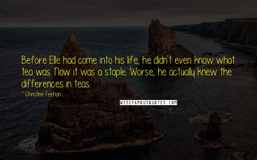 Christine Feehan Quotes: Before Elle had come into his life, he didn't even know what tea was. Now it was a staple. Worse, he actually knew the differences in teas.