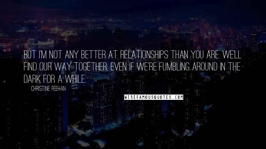 Christine Feehan Quotes: But I'm not any better at relationships than you are. We'll find our way together, even if we're fumbling around in the dark for a while.