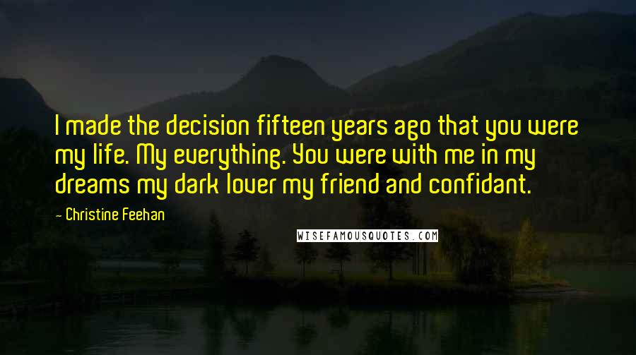 Christine Feehan Quotes: I made the decision fifteen years ago that you were my life. My everything. You were with me in my dreams my dark lover my friend and confidant.