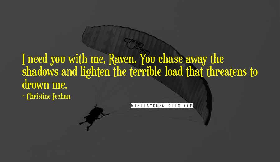 Christine Feehan Quotes: I need you with me, Raven. You chase away the shadows and lighten the terrible load that threatens to drown me.