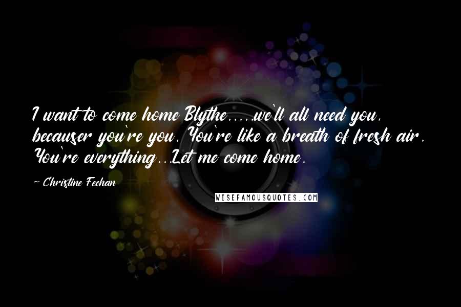 Christine Feehan Quotes: I want to come home Blythe.....we'll all need you, becauser you're you. You're like a breath of fresh air. You're everything...Let me come home.